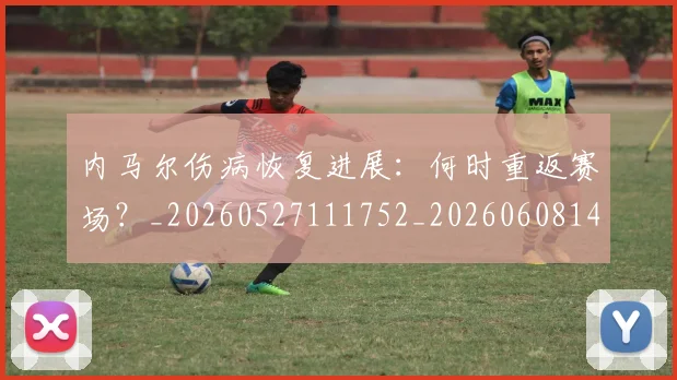 内马尔伤病恢复进展：何时重返赛场？_20260527111752_20260608142945